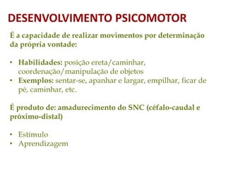 É a capacidade de realizar movimentos por determinação
da própria vontade:
• Habilidades: posição ereta/caminhar,
coordenação/manipulação de objetos
• Exemplos: sentar-se, apanhar e largar, empilhar, ficar de
pé, caminhar, etc.
É produto de: amadurecimento do SNC (céfalo-caudal e
próximo-distal)
• Estímulo
• Aprendizagem
DESENVOLVIMENTO PSICOMOTOR
 