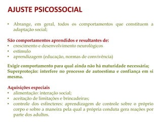 • Abrange, em geral, todos os comportamentos que constituem a
adaptação social;
São comportamentos aprendidos e resultantes de:
• crescimento e desenvolvimento neurológicos
• estímulo
• aprendizagem (educação, normas de convivência)
Exigir comportamento para qual ainda não há maturidade necessária;
Superproteção: interfere no processo de autoestima e confiança em si
mesma.
Aquisições especiais
• alimentação: interação social;
• aceitação de limitações e brincadeiras;
• controle dos esfíncteres: aprendizagem de controle sobre o próprio
corpo e sobre a maneira pela qual a própria conduta gera reações por
parte dos adultos.
AJUSTE PSICOSSOCIAL
 