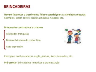 Devem favorecer o crescimento físico e aperfeiçoar as atividades motoras.
Exemplos: saltar, correr, escalar, ginástica, natação, etc.
Brinquedos construtivos e criativos
Atividades tranquilas
Desenvolvimento do motor fino
Auto expressão
Exemplos: quebra-cabeças, argila, pintura, livros ilustrados, etc.
Pré-escolar: brincadeiras imitativas e dramatização
BRINCADEIRAS
 