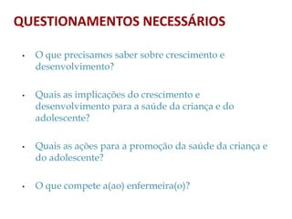 • O que precisamos saber sobre crescimento e
desenvolvimento?
• Quais as implicações do crescimento e
desenvolvimento para a saúde da criança e do
adolescente?
• Quais as ações para a promoção da saúde da criança e
do adolescente?
• O que compete a(ao) enfermeira(o)?
QUESTIONAMENTOS NECESSÁRIOS
 