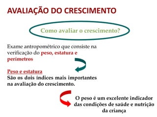 AVALIAÇÃO DO CRESCIMENTO
Como avaliar o crescimento?
Exame antropométrico que consiste na
verificação do peso, estatura e
perímetros
Peso e estatura
São os dois índices mais importantes
na avaliação do crescimento.
O peso é um excelente indicador
das condições de saúde e nutrição
da criança
 