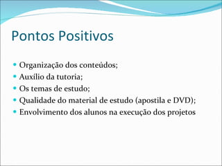 Pontos Positivos Organização dos conteúdos; Auxílio da tutoria; Os temas de estudo; Qualidade do material de estudo (apostila e DVD); Envolvimento dos alunos na execução dos projetos 