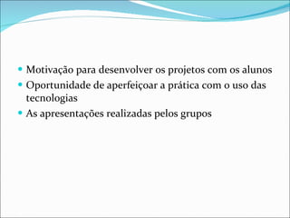 Motivação para desenvolver os projetos com os alunos Oportunidade de aperfeiçoar a prática com o uso das tecnologias As apresentações realizadas pelos grupos 