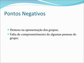 Pontos Negativos Demora na apresentação dos grupos; Falta de comprometimento de algumas pessoas do grupo; 