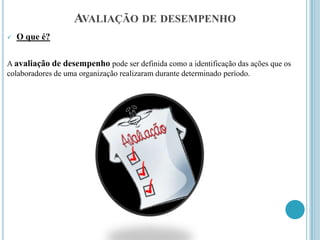 AVALIAÇÃO DE DESEMPENHO
   O que é?

A avaliação de desempenho pode ser definida como a identificação das ações que os
colaboradores de uma organização realizaram durante determinado período.
 