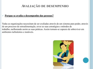 AVALIAÇÃO DE DESEMPENHO

   Porque se avalia o desempenho das pessoas?


Todas as organizações necessitam de ser avaliadas através de um sistema para poder, através
de um processo de retroalimentação, rever as suas estratégias e métodos de
trabalho, melhorando assim as suas práticas. Assim tornam-se capazes de sobreviver em
ambientes turbulentos e mutáveis.
 