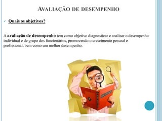 AVALIAÇÃO DE DESEMPENHO
   Quais os objetivos?


A avaliação de desempenho tem como objetivo diagnosticar e analisar o desempenho
individual e de grupo dos funcionários, promovendo o crescimento pessoal e
profissional, bem como um melhor desempenho.
 