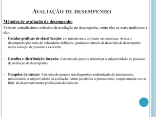 AVALIAÇÃO DE DESEMPENHO
Métodos de avaliação de desempenho
Existem variadíssimos métodos de avaliação de desempenho, entre eles os mais tradicionais
são:
   Escalas gráficas de classificação: é o método mais utilizado nas empresas. Avalia o
    desempenho por meio de indicadores definidos, graduados através da descrição de desempenho
    numa variação de péssimo a excelente.


   Escolha e distribuição forçada: Este método procura minimizar a subjectividade do processo
    de avaliação de desempenho.


   Pesquisa de campo: Este método permite um diagnóstico padronizado do desempenho,
    minimizando a subjectividade da avaliação. Ainda possibilita o planeamento, conjuntamente com o
    líder, do desenvolvimento profissional de cada um.
 