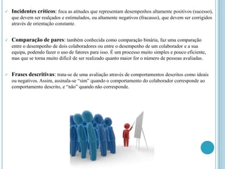    Incidentes críticos: foca as atitudes que representam desempenhos altamente positivos (sucesso),
    que devem ser realçados e estimulados, ou altamente negativos (fracasso), que devem ser corrigidos
    através de orientação constante.


   Comparação de pares: também conhecida como comparação binária, faz uma comparação
    entre o desempenho de dois colaboradores ou entre o desempenho de um colaborador e a sua
    equipa, podendo fazer o uso de fatores para isso. É um processo muito simples e pouco eficiente,
    mas que se torna muito difícil de ser realizado quanto maior for o número de pessoas avaliadas.


   Frases descritivas: trata-se de uma avaliação através de comportamentos descritos como ideais
    ou negativos. Assim, assinala-se “sim” quando o comportamento do colaborador corresponde ao
    comportamento descrito, e “não” quando não corresponde.
 