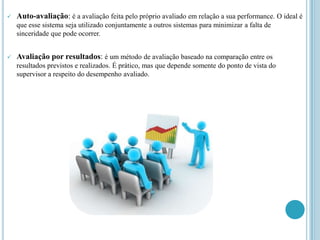    Auto-avaliação: é a avaliação feita pelo próprio avaliado em relação a sua performance. O ideal é
    que esse sistema seja utilizado conjuntamente a outros sistemas para minimizar a falta de
    sinceridade que pode ocorrer.


   Avaliação por resultados: é um método de avaliação baseado na comparação entre os
    resultados previstos e realizados. É prático, mas que depende somente do ponto de vista do
    supervisor a respeito do desempenho avaliado.
 