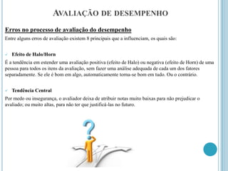 AVALIAÇÃO DE DESEMPENHO
Erros no processo de avaliação do desempenho
Entre alguns erros de avaliação existem 8 principais que a influenciam, os quais são:


   Efeito de Halo/Horn
É a tendência em estender uma avaliação positiva (efeito de Halo) ou negativa (efeito de Horn) de uma
pessoa para todos os itens da avaliação, sem fazer uma análise adequada de cada um dos fatores
separadamente. Se ele é bom em algo, automaticamente torna-se bom em tudo. Ou o contrário.


   Tendência Central
Por medo ou insegurança, o avaliador deixa de atribuir notas muito baixas para não prejudicar o
avaliado; ou muito altas, para não ter que justificá-las no futuro.
 