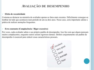 AVALIAÇÃO DE DESEMPENHO
   Efeito de recenticidade
Costuma-se destacar na memória do avaliador apenas os fatos mais recentes. Dificilmente consegue-se
lembrar de tudo que aconteceu num período de um ou dois anos. Nesse caso, seria importante adotar a
prática de realizar anotações frequentes.


   Erro constante (Complacência / Rigor excessivo)
Por vezes, cada avaliador adota o seu próprio padrão de desempenho. Isso faz com que alguns pareçam
muitos complacentes, enquanto outros seriam rigorosos demais. Definir conjuntamente um padrão de
desempenho é essencial para reduzir essas características pessoais.
 
