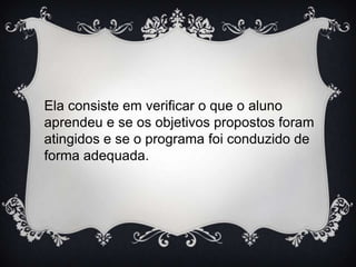 Ela consiste em verificar o que o aluno
aprendeu e se os objetivos propostos foram
atingidos e se o programa foi conduzido de
forma adequada.

 