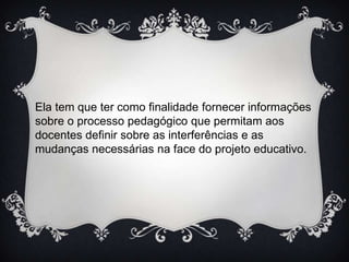 Ela tem que ter como finalidade fornecer informações
sobre o processo pedagógico que permitam aos
docentes definir sobre as interferências e as
mudanças necessárias na face do projeto educativo.

 