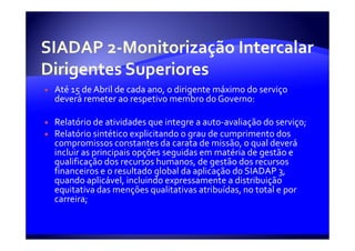 Até 15 de Abril de cada ano, o dirigente máximo do serviço
deverá remeter ao respetivo membro do Governo:

Relatório de atividades que integre a auto-avaliação do serviço;
Relatório sintético explicitando o grau de cumprimento dos
compromissos constantes da carata de missão, o qual deverá
incluir as principais opções seguidas em matéria de gestão e
qualificação dos recursos humanos, de gestão dos recursos
financeiros e o resultado global da aplicação do SIADAP 3,
quando aplicável, incluindo expressamente a distribuição
equitativa das menções qualitativas atribuídas, no total e por
carreira;
 