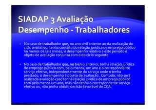 No caso de trabalhador que, no ano civil anterior ao da realização do
ciclo avaliativo, tenha constituído relação jurídica de emprego público
há menos de seis meses, o desempenho relativo a este período é
objeto de avaliação conjunta com o do ciclo seguinte.

No caso de trabalhador que, no biénio anterior, tenha relação jurídica
de emprego público com, pelo menos, um ano e o correspondente
serviço efetivo, independentemente do serviço onde o tenha
prestado, o desempenho é objeto de avaliação . Contudo, não será
realizada avaliação caso tenha relação jurídica de emprego público
com pelo menos um ano, mas não tenha o correspondente serviço
efetivo ou, não tenha obtido decisão favorável do CCA.
 