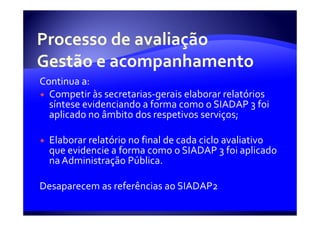 Continua a:
  Competir às secretarias-gerais elaborar relatórios
  síntese evidenciando a forma como o SIADAP 3 foi
  aplicado no âmbito dos respetivos serviços;

  Elaborar relatório no final de cada ciclo avaliativo
  que evidencie a forma como o SIADAP 3 foi aplicado
  na Administração Pública.

Desaparecem as referências ao SIADAP2
 