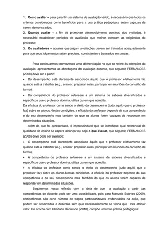 1. Como avaliar – para garantir um sistema de avaliação válido, é necessário que todos os
critérios considerados como benefícios para a boa prática pedagógica sejam capazes de
serem demonstrados;
2. Quando avaliar – a fim de promover desenvolvimento contínuo dos avaliados, é
necessário estabelecer períodos de avaliação que melhor atendam as exigências do
processo;
3. Os avaliadores – aqueles que julgam avaliações devem ser treinados adequadamente
para que seus julgamentos sejam precisos, consistentes e baseados em provas;


          Para continuarmos promovendo uma diferenciação no que se refere às intenções da
avaliação, apresentamos as abordagens de avaliação docente, que segundo FERNANDES
(2008) deve ser a partir:
   Do desempenho está claramente associado àquilo que o professor efetivamente faz
quando está a trabalhar (e.g., ensinar, preparar aulas, participar em reuniões do conselho de
turma);
   Da competência do professor refere-se a um sistema de saberes diversificados e
específicos que o professor domina, utiliza ou em que acredita.
Da eficácia do professor como sendo o efeito do desempenho (tudo aquilo que o professor
faz) sobre os alunos.Nestas condições, a eficácia do professor depende da sua competência
e do seu desempenho mas também do que os alunos forem capazes de responder em
determinadas situações.
    Além do que foi apresentado, é imprescindível que se identifique qual referencial de
qualidade de ensino se espera alcançar,ou seja o que avaliar, que segundo FERNANDES
(2008) deve pode ser avaliado:
   O desempenho está claramente associado àquilo que o professor efetivamente faz
quando está a trabalhar (e.g., ensinar, preparar aulas, participar em reuniões do conselho de
turma);
   A competência do professor refere-se a um sistema de saberes diversificados e
específicos que o professor domina, utiliza ou em que acredita.
   A eficácia do professor como sendo o efeito do desempenho (tudo aquilo que o
professor faz) sobre os alunos.Nestas condições, a eficácia do professor depende da sua
competência e do seu desempenho mas também do que os alunos forem capazes de
responder em determinadas situações.
          Seguiremos nossa reflexão com a idéia de que            a avaliação a partir das
competências do docente pode ser uma possibilidade, pois para Manuela Esteves (2009),
competências são certo número de traços particularizáveis evidenciados na ação, que
podem ser observados e descritos sem que necessariamente se tenha que lhes atribuir
valor. De acordo com Charlotte Danielson (2010), compõe uma boa prática pedagógica:
 
