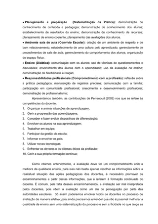  Planejamento e preparação           (Sistematização da Prática): demonstração de
conhecimento de conteúdo e pedagogia; demonstração de conhecimento dos alunos;
estabelecimento de resultados do ensino; demonstração de conhecimento de recursos;
planejamento de ensino coerente; planejamento das avaliações dos alunos.
 Ambiente sala de aula (Convívio Escolar): criação de um ambiente de respeito e de
bom relacionamento; estabelecimento de uma cultura pelo aprendizado; gerenciamento de
procedimentos de sala de aula; gerenciamento do comportamento dos alunos; organização
do espaço físico;
 Ensino (Didática): comunicação com os alunos; uso de técnicas de questionamentos e
discussões; envolvimento dos alunos com o aprendizado; uso da avaliação no ensino;
demonstração de flexibilidade e reação;
 Responsabilidades profissionais (Comprometimento com a profissão): reflexão sobre
a prática pedagógica; manutenção de registros precisos; comunicação com a família;
participação em comunidade profissional; crescimento e desenvolvimento profissional;
demonstração de profissionalismo;
       Apresentamos também, as contribuições de Perrenoud (2002) nos que se refere às
competências do docente:
1. Organizar e animar situações de aprendizagem;
2. Gerir a progressão das aprendizagens;
3. Conceber e fazer evoluir dispositivos de diferenciação;
4. Envolver os alunos na sua aprendizagem;
5. Trabalhar em equipe;
6. Participar da gestão da escola;
7. Informar e envolver os pais;
8. Utilizar novas tecnologias;
9. Enfrentar os deveres e os dilemas éticos da profissão;
10. Gerir a sua própria formação contínua;


       Como citamos anteriormente, a avaliação deve ter um comprometimento com a
melhora da qualidade ensino, para isso não basta apenas recolher as informações sobre a
real/atual situação das ações pedagógicas dos docentes, é necessário promover os
encaminhamentos a partir destas informações, que e referem à formação continuada do
docente. É comum, pela falta desses encaminhamentos, a avaliação ser mal interpretada
pelos docentes, pois vêem a avaliação como um ato de perseguição por parte das
autoridades escolares. Só assim poderemos envolver todos os docentes no processo de
avaliação de maneira efetiva, pois ainda precisamos entender que não é possível melhorar a
qualidade de ensino sem uma sistematização do processo e sem criticidade no que tange as
 