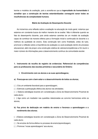 teorias e modelos de avaliação, pois a acredita-se que a ingenuidade da humanidade é
acreditar que a construção de teorias estandardizadas conseguirá sanar todas as
insuficiências da complexidade humana.


                      Matriz de Avaliação do Desempenho Docente


   Ao iniciarmos uma reflexão sobre a avaliação na educação de modo geral, notamos que
estamos em constante busca da melhor maneira de se avaliar. Não é diferente quando se
fala do desempenho docente, pois ainda estamos carentes de um modelo de avaliação
capaz de contribuir de maneira efetiva para a formação inicial e continuada do docente e a
melhora da qualidade de ensino. Esta construção tem como finalidade, antes de tudo,
promover a reflexão sobre a importância da avaliação e a auto-avaliação dentro do processo
educacional, além de propor uma construção coletiva de valores/competências a fim reunir o
maior número de informações para o desenvolvimento contínuo da comunidade escolar.




1. Instrumento de recolha de registro de evidencias: Referencial de competências
para os professores das escolas primárias e secundária de Ontário:


      I. Envolvimento com os alunos e as suas aprendizagens;


a) Preocupa-se com o bem estar e o desenvolvimento de todos os alunos;


( ) Cria um ambiente favorável para a aprendizagem;
( ) Estimula a participação efetiva dos alunos nas atividades;
( ) Elabora estratégias levando em consideração a Zona de Desenvolvimento Proximal de
cada aluno;
( ) Age como um mediador nas questões relacionadas ao convívio harmonioso entre os
alunos;


b) Faz prova de dedicação em matéria de ensino e favorece a aprendizagem e o
   rendimento dos alunos;


( ) Elabora estratégias levando em consideração a Zona de Desenvolvimento Proximal de
cada aluno;
( ) Se envolve de forma efetiva no processo de ensino/aprendizagem;
( ) Promove “novas aprendizagens” aos alunos;
 