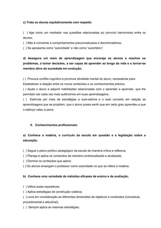 c) Trata os alunos equitativamente com respeito;


( ) Age como um mediador nas questões relacionadas ao convívio harmonioso entre os
alunos;
( ) Não é conivente a comportamentos preconceituosos e discriminatórios;
( ) Se apresenta como ”autoridade” e não como “autoritário”;


d) Assegura um meio de aprendizagem que encoraja os alunos a resolver os
problemas, a tomar decisões, a ser capaz de aprender ao longo da vida e a tornar-se
membro ativo da sociedade em evolução;


( ) Provoca conflito cognitivo e promove atividade mental do aluno, necessárias para
Estabelecer a relação entre os novos conteúdos e os conhecimentos prévios;
( ) Ajuda o aluno a adquirir habilidades relacionadas com o aprender a aprender, que lhe
permitam ser cada vez mais autônomos em suas aprendizagens;
( )   Estimula por meio de estratégias a auto-estima e o auto conceito em relação as
aprendizagens que se propõem, que o aluno possa sentir que em certo grau aprendeu e que
o esforço valeu a pena;




      II. Conhecimentos profissionais:


a) Conhece a matéria, o currículo da escola em questão e a legislação sobre a
educação;


( ) Segue o plano político pedagógico da escola de maneira critica e reflexiva;
( ) Planeja e aplica os conteúdos de maneira contextualizada e atualizada;
( ) Domina os conteúdos que aplica;
( ) Os alunos enxergam o professor como autoridade no que se refere à matéria;


b) Conhece uma variedade de métodos eficazes de ensino e de avaliação;


( ) Utiliza aulas expositivas;
( ) Aplica estratégias de construção coletiva;
( ) Leva em consideração as diferentes dimensões de objetivos e conteúdos (conceitual,
procedimental e atitudinal);
( ) Sempre aplica as mesmas estratégias;
 
