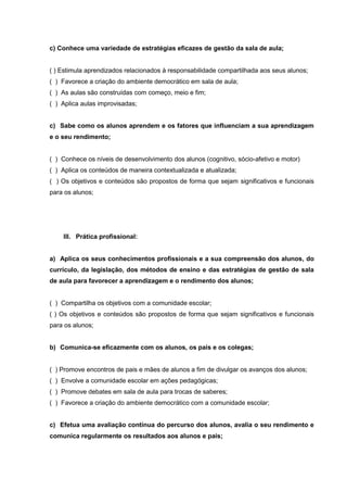 c) Conhece uma variedade de estratégias eficazes de gestão da sala de aula;


( ) Estimula aprendizados relacionados à responsabilidade compartilhada aos seus alunos;
( ) Favorece a criação do ambiente democrático em sala de aula;
( ) As aulas são construídas com começo, meio e fim;
( ) Aplica aulas improvisadas;


c) Sabe como os alunos aprendem e os fatores que influenciam a sua aprendizagem
e o seu rendimento;


( ) Conhece os níveis de desenvolvimento dos alunos (cognitivo, sócio-afetivo e motor)
( ) Aplica os conteúdos de maneira contextualizada e atualizada;
( ) Os objetivos e conteúdos são propostos de forma que sejam significativos e funcionais
para os alunos;




    III. Prática profissional:


a) Aplica os seus conhecimentos profissionais e a sua compreensão dos alunos, do
currículo, da legislação, dos métodos de ensino e das estratégias de gestão de sala
de aula para favorecer a aprendizagem e o rendimento dos alunos;


( ) Compartilha os objetivos com a comunidade escolar;
( ) Os objetivos e conteúdos são propostos de forma que sejam significativos e funcionais
para os alunos;


b) Comunica-se eficazmente com os alunos, os pais e os colegas;


( ) Promove encontros de pais e mães de alunos a fim de divulgar os avanços dos alunos;
( ) Envolve a comunidade escolar em ações pedagógicas;
( ) Promove debates em sala de aula para trocas de saberes;
( ) Favorece a criação do ambiente democrático com a comunidade escolar;


c) Efetua uma avaliação contínua do percurso dos alunos, avalia o seu rendimento e
comunica regularmente os resultados aos alunos e pais;
 