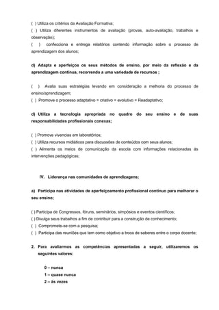 ( ) Utiliza os critérios da Avaliação Formativa;
( ) Utiliza diferentes instrumentos de avaliação (provas, auto-avaliação, trabalhos e
observação);
(   )      confecciona e entrega relatórios contendo informação sobre o processo de
aprendizagem dos alunos;


d) Adapta e aperfeiçoa os seus métodos de ensino, por meio da reflexão e da
aprendizagem contínua, recorrendo a uma variedade de recursos ;


(   )     Avalia suas estratégias levando em consideração a melhoria do processo de
ensino/aprendizagem;
( ) Promove o processo adaptativo = criativo = evolutivo = Readaptativo;


d) Utiliza    a tecnologia apropriada        no quadro     do   seu   ensino    e   de   suas
responsabilidades profissionais conexas;


( ) Promove vivencias em laboratórios;
( ) Utiliza recursos midiáticos para discussões de conteúdos com seus alunos;
( ) Alimenta os meios de comunicação da escola com informações relacionadas ás
intervenções pedagógicas;




        IV. Liderança nas comunidades de aprendizagens;


a) Participa nas atividades de aperfeiçoamento profissional contínuo para melhorar o
seu ensino;


( ) Participa de Congressos, fóruns, seminários, simpósios e eventos científicos;
( ) Divulga seus trabalhos a fim de contribuir para a construção de conhecimento;
( ) Compromete-se com a pesquisa;
( ) Participa das reuniões que tem como objetivo a troca de saberes entre o corpo docente;


2. Para avaliarmos as competências apresentadas a seguir, utilizaremos os
    seguintes valores:


          0 – nunca
          1 – quase nunca
          2 – às vezes
 