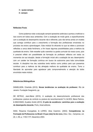 3 – quase sempre
       4 - sempre




Reflexões Finais


       Como podemos notar a educação sempre apresenta carências e pontos a melhorar e
isso ocorre em todos seus ambientes. Com a avaliação de modo geral, e especificamente
com a avaliação do desempenho docente não é diferente, pois não temos ainda um modelo
que consiga contribuir para o crescimento e formação dos profissionais envolvidos no
processo de ensino aprendizagem. Este módulo foi eficiente no que se refere a promover
reflexões a cerca deste fenômeno, a fim trazer algumas possibilidades para a melhora da
qualidade de ensino. Vale ressaltar quão coerente é a grade curricular do nosso curso, pois
é possível refletir em possibilidade de formação do professor reflexivo em todos os
momentos de sua atuação, desde a formação inicial até a avaliação de seu desempenho
com um caráter de formação contínua em busca da autonomia para toda comunidade
escolar. A disciplina nos deu subsídios tanto teórico como prático para que possamos
contribuir para a melhora da tão almejada melhora da qualidade de ensino. Tomo a
liberdade de aproveitar para agradecer pelo comprometimento e atenção de todos
envolvidos neste módulo.




Referências Bibliográficas


DANIELSON, Charlotte (2010). Novas tendências na avaliação do professor, Rio de
Janeiro: Fundação Cesgranrio, pp.


DE KETELE, Jean-Marie (2010). A avaliação do desenvolvimento profissional dos
professores: postura de controlo ou postura de reconhecimento? In ALVES, Maria Palmira.
& MACHADO, Eusébio André (2010). O pólo de excelência: caminhos para a avaliação
do desempenho docente. Porto, Areal editores.


DIAS, Rosanne Evangelista. & LOPES, Alice Casimiro. (2003). Competências na
Formação de Professores no Brasil: O que (não) há de novo, Educ. Soc., Campinas, vol.
24, n. 85, p. 1155-1177, Dezembro 2003.
 