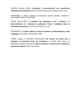 ESTEVES, Manuela (2009). Construção e desenvolvimento das competências
profissionais dos professores. Sísifo. Revista de Ciências da Educação, 08, pp. 37-48.


FERNANDES, D. (2008). Avaliação do desempenho docente: Desafios, problemas e
oportunidades. Cacém: Texto Editores.

FIGARI, Gérard (2007). A Avaliação dos Professores entre o Controlo e o
Desenvolvimento. In      Avaliação de professores. Visões e realidades. Actas da
Conferência Internacional. Lisboa, Maio de 2007, pp. 17-26.


PERRENOUD, P. A prática reflexiva no ofício de professor: profissionalização e razão
pedagógica. Porto Alegre: Artmed Editora, 2002.


TARDIF, Jacques. & FOUCHER, Caroline.(2010) Um conjunto de balizas para a
avaliação da profissional idade dos professores. In ALVES, Maria Palmira. &
MACHADO, Eusébio André (2010). O pólo de excelência: caminhos para a avaliação do
desempenho docente. Porto, Areal editores.
 