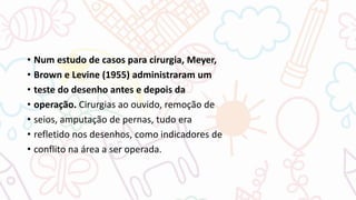 • Num estudo de casos para cirurgia, Meyer,
• Brown e Levine (1955) administraram um
• teste do desenho antes e depois da
• operação. Cirurgias ao ouvido, remoção de
• seios, amputação de pernas, tudo era
• refletido nos desenhos, como indicadores de
• conflito na área a ser operada.
 