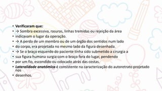 • Verificaram que:
• → Sombra excessiva, rasuras, linhas tremidas ou rejeição da área
• indicavam o lugar da operação.
• → A perda de um membro ou de um órgão dos sentidos num lado
• do corpo, era projetada no mesmo lado da figura desenhada.
• → Se o braço esquerdo do paciente tinha sido submetido a cirurgia a
• sua figura humana surgia com o braço fora do lugar, pendendo
• por um fio, escondido ou colocado atrás das costas.
• Lateralidade anatómica é consistente na caracterização do autoretrato projetado
nos
• desenhos.
 