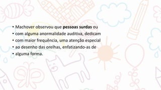 • Machover observou que pessoas surdas ou
• com alguma anormalidade auditiva, dedicam
• com maior frequência, uma atenção especial
• ao desenho das orelhas, enfatizando-as de
• alguma forma.
 