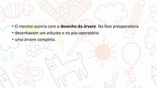 • O mesmo ocorria com o desenho da árvore. Na fase préoperatória
• desenhavam um arbusto e no pós-operatório
• uma árvore completa.
 