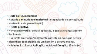 • Teste da Figura Humana
• • Avalia a maturidade intelectual (à capacidade de perceção, de
• abstração e de generalização)
• • Teste projetiva
• • Prova não verbal, de fácil aplicação, à qual as crianças aderem
• facilmente.
• • A tarefa da criança/adolescente consiste na execução de três
• desenhos: de si própria, de um homem e de uma mulher.
• • Idades 3 - 15 anos Aplicação: Individual Duração: 15 min (+-)
 