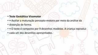 • Teste Gestáltico Visomotor
• • Avaliar a maturação percepto-motora por meio da análise da
• distorção de forma.
• • O teste é composto por 9 desenhos modelos. A criança reproduz
• cada um dos desenhos apresentados.
 