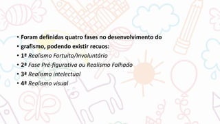 • Foram definidas quatro fases no desenvolvimento do
• grafismo, podendo existir recuos:
• 1ª Realismo Fortuito/Involuntário
• 2ª Fase Pré-figurativa ou Realismo Falhado
• 3ª Realismo intelectual
• 4ª Realismo visual
 