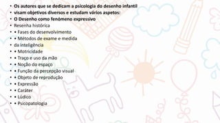 • Os autores que se dedicam a psicologia do desenho infantil
• visam objetivos diversos e estudam vários aspetos:
• O Desenho como fenómeno expressivo
• Resenha histórica
• • Fases do desenvolvimento
• • Métodos de exame e medida
• da inteligência
• • Motricidade
• • Traço e uso da mão
• • Noção do espaço
• • Função da percepção visual
• • Objeto de reprodução
• • Expressão
• • Caráter
• • Lúdico
• • Psicopatologia
 