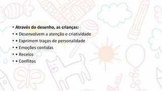 • Através do desenho, as crianças:
• • Desenvolvem a atenção e criatividade
• • Exprimem traços de personalidade
• • Emoções contidas
• • Receios
• • Conflitos
 