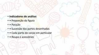 • Indicadores de análise:
• • Proporção da figura
• • Posição
• • Sucessão das partes desenhadas
• • Cada parte do corpo em particular
• • Roupa e acessórios
 