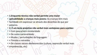 • 1.Enquanto técnica não-verbal permite uma maior
• aplicabilidade a crianças mais jovens: As crianças têm mais
• facilidade em expressar-se através dos desenhos do que por
• palavras.
• 2. É um teste projetivo não verbal mais vantajosos para sujeitos:
• • Com pouca/sem escolaridade
• • De outra nacionalidade
• • Mudos / perturbações da linguagem
• • Tímidos e retraídos
• • De classes sociais desfavorecidas (cultura, expressão verbal mais
• empobrecida, etc)
 