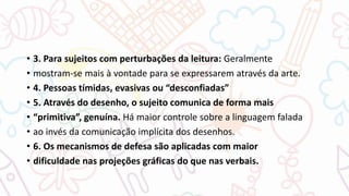 • 3. Para sujeitos com perturbações da leitura: Geralmente
• mostram-se mais à vontade para se expressarem através da arte.
• 4. Pessoas tímidas, evasivas ou “desconfiadas”
• 5. Através do desenho, o sujeito comunica de forma mais
• “primitiva”, genuína. Há maior controle sobre a linguagem falada
• ao invés da comunicação implícita dos desenhos.
• 6. Os mecanismos de defesa são aplicadas com maior
• dificuldade nas projeções gráficas do que nas verbais.
 