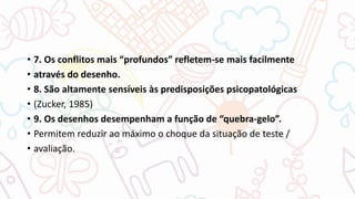 • 7. Os conflitos mais “profundos” refletem-se mais facilmente
• através do desenho.
• 8. São altamente sensíveis às predisposições psicopatológicas
• (Zucker, 1985)
• 9. Os desenhos desempenham a função de “quebra-gelo”.
• Permitem reduzir ao máximo o choque da situação de teste /
• avaliação.
 