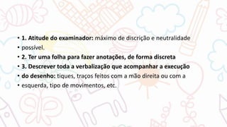• 1. Atitude do examinador: máximo de discrição e neutralidade
• possível.
• 2. Ter uma folha para fazer anotações, de forma discreta
• 3. Descrever toda a verbalização que acompanhar a execução
• do desenho: tiques, traços feitos com a mão direita ou com a
• esquerda, tipo de movimentos, etc.
 