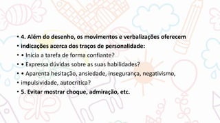 • 4. Além do desenho, os movimentos e verbalizações oferecem
• indicações acerca dos traços de personalidade:
• • Inicia a tarefa de forma confiante?
• • Expressa dúvidas sobre as suas habilidades?
• • Aparenta hesitação, ansiedade, insegurança, negativismo,
• impulsividade, autocrítica?
• 5. Evitar mostrar choque, admiração, etc.
 