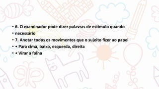 • 6. O examinador pode dizer palavras de estímulo quando
• necessário
• 7. Anotar todos os movimentos que o sujeito fizer ao papel
• • Para cima, baixo, esquerda, direita
• • Virar a folha
 