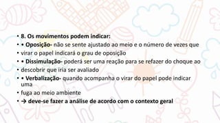 • 8. Os movimentos podem indicar:
• • Oposição- não se sente ajustado ao meio e o número de vezes que
• virar o papel indicará o grau de oposição
• • Dissimulação- poderá ser uma reação para se refazer do choque ao
• descobrir que iria ser avaliado
• • Verbalização- quando acompanha o virar do papel pode indicar
uma
• fuga ao meio ambiente
• → deve-se fazer a análise de acordo com o contexto geral
 