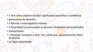 • • Tem como objetivo elucidar significados específicos e problemas
• particulares do desenho.
• • Permite o interrogatório indireto.
• • Ao produzir as associações as pessoas introduzem personalizações
• inconscientes
• – Exemplo: começam a dizer “eu”, ainda que, aparentemente falem
da pessoa
• ou figura desenhada.
 