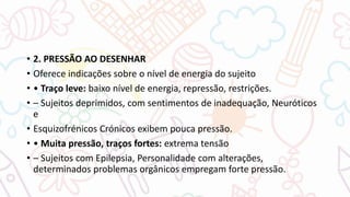 • 2. PRESSÃO AO DESENHAR
• Oferece indicações sobre o nível de energia do sujeito
• • Traço leve: baixo nível de energia, repressão, restrições.
• – Sujeitos deprimidos, com sentimentos de inadequação, Neuróticos
e
• Esquizofrénicos Crónicos exibem pouca pressão.
• • Muita pressão, traços fortes: extrema tensão
• – Sujeitos com Epilepsia, Personalidade com alterações,
determinados problemas orgânicos empregam forte pressão.
 
