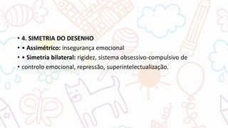 • 4. SIMETRIA DO DESENHO
• • Assimétrico: insegurança emocional
• • Simetria bilateral: rigidez, sistema obsessivo-compulsivo de
• controlo emocional, repressão, superintelectualização.
 