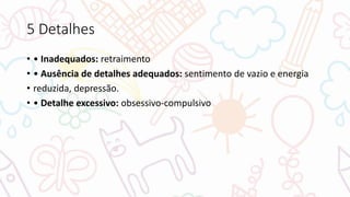 5 Detalhes
• • Inadequados: retraimento
• • Ausência de detalhes adequados: sentimento de vazio e energia
• reduzida, depressão.
• • Detalhe excessivo: obsessivo-compulsivo
 